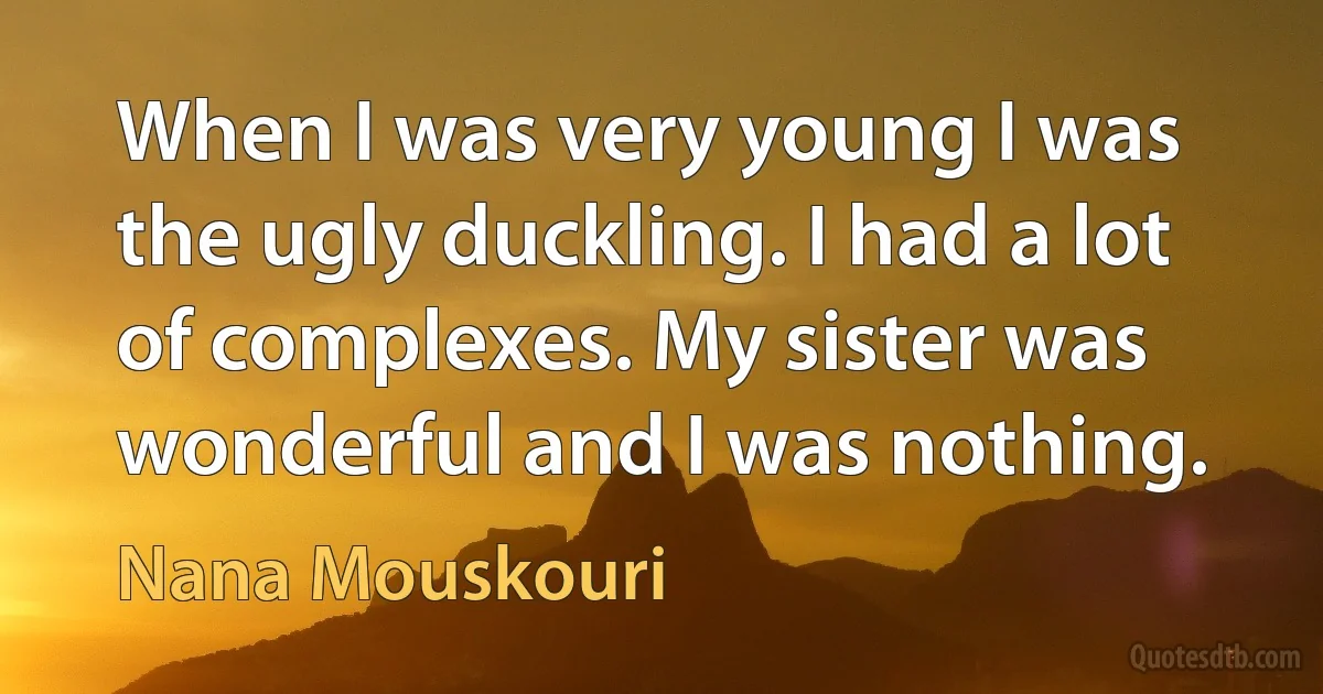 When I was very young I was the ugly duckling. I had a lot of complexes. My sister was wonderful and I was nothing. (Nana Mouskouri)