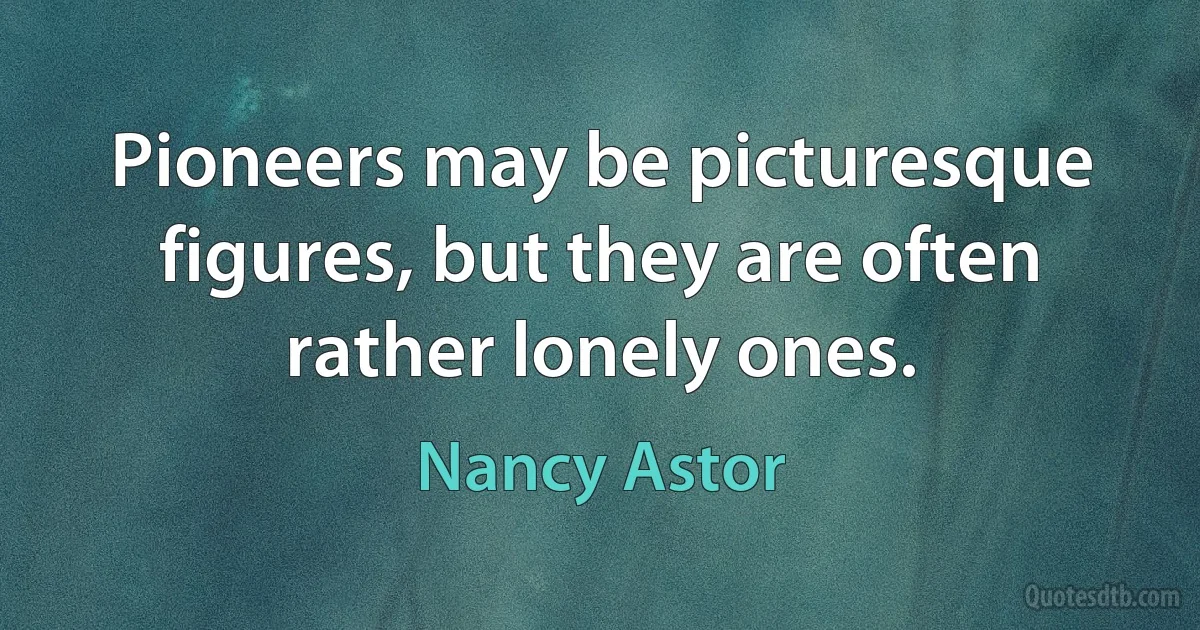 Pioneers may be picturesque figures, but they are often rather lonely ones. (Nancy Astor)