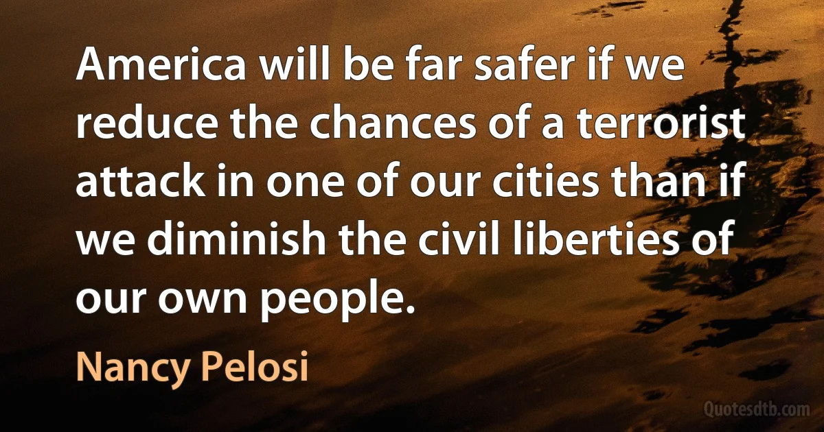 America will be far safer if we reduce the chances of a terrorist attack in one of our cities than if we diminish the civil liberties of our own people. (Nancy Pelosi)