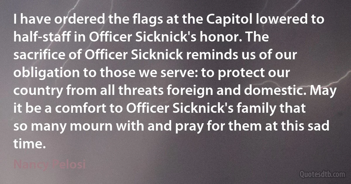 I have ordered the flags at the Capitol lowered to half-staff in Officer Sicknick's honor. The sacrifice of Officer Sicknick reminds us of our obligation to those we serve: to protect our country from all threats foreign and domestic. May it be a comfort to Officer Sicknick's family that so many mourn with and pray for them at this sad time. (Nancy Pelosi)