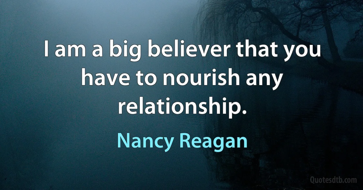 I am a big believer that you have to nourish any relationship. (Nancy Reagan)