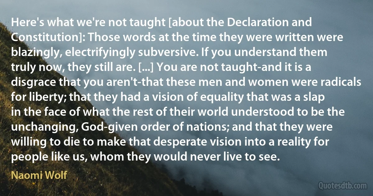 Here's what we're not taught [about the Declaration and Constitution]: Those words at the time they were written were blazingly, electrifyingly subversive. If you understand them truly now, they still are. [...] You are not taught-and it is a disgrace that you aren't-that these men and women were radicals for liberty; that they had a vision of equality that was a slap in the face of what the rest of their world understood to be the unchanging, God-given order of nations; and that they were willing to die to make that desperate vision into a reality for people like us, whom they would never live to see. (Naomi Wolf)