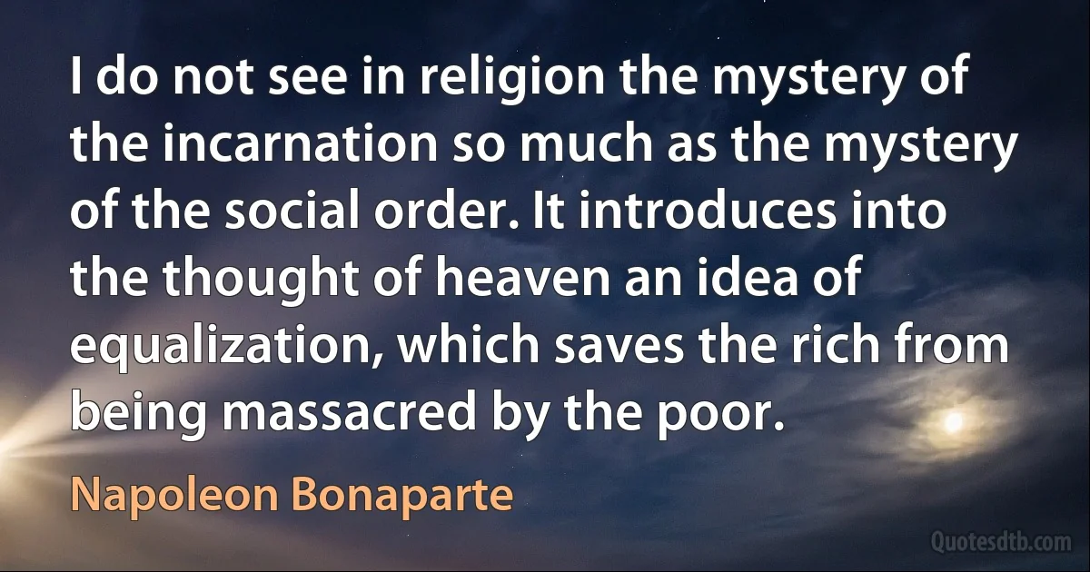 I do not see in religion the mystery of the incarnation so much as the mystery of the social order. It introduces into the thought of heaven an idea of equalization, which saves the rich from being massacred by the poor. (Napoleon Bonaparte)