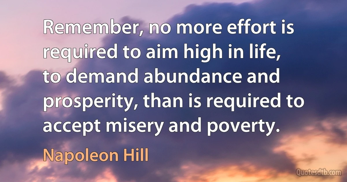 Remember, no more effort is required to aim high in life, to demand abundance and prosperity, than is required to accept misery and poverty. (Napoleon Hill)