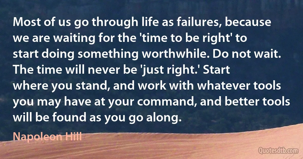 Most of us go through life as failures, because we are waiting for the 'time to be right' to start doing something worthwhile. Do not wait. The time will never be 'just right.' Start where you stand, and work with whatever tools you may have at your command, and better tools will be found as you go along. (Napoleon Hill)