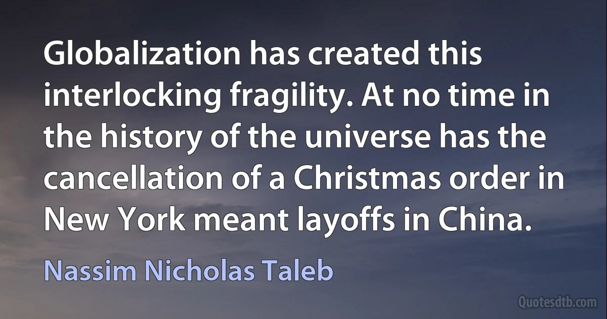 Globalization has created this interlocking fragility. At no time in the history of the universe has the cancellation of a Christmas order in New York meant layoffs in China. (Nassim Nicholas Taleb)