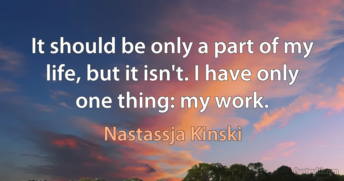 It should be only a part of my life, but it isn't. I have only one thing: my work. (Nastassja Kinski)