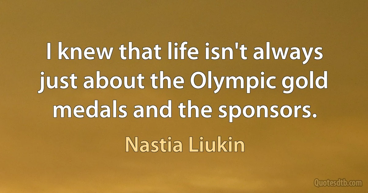 I knew that life isn't always just about the Olympic gold medals and the sponsors. (Nastia Liukin)