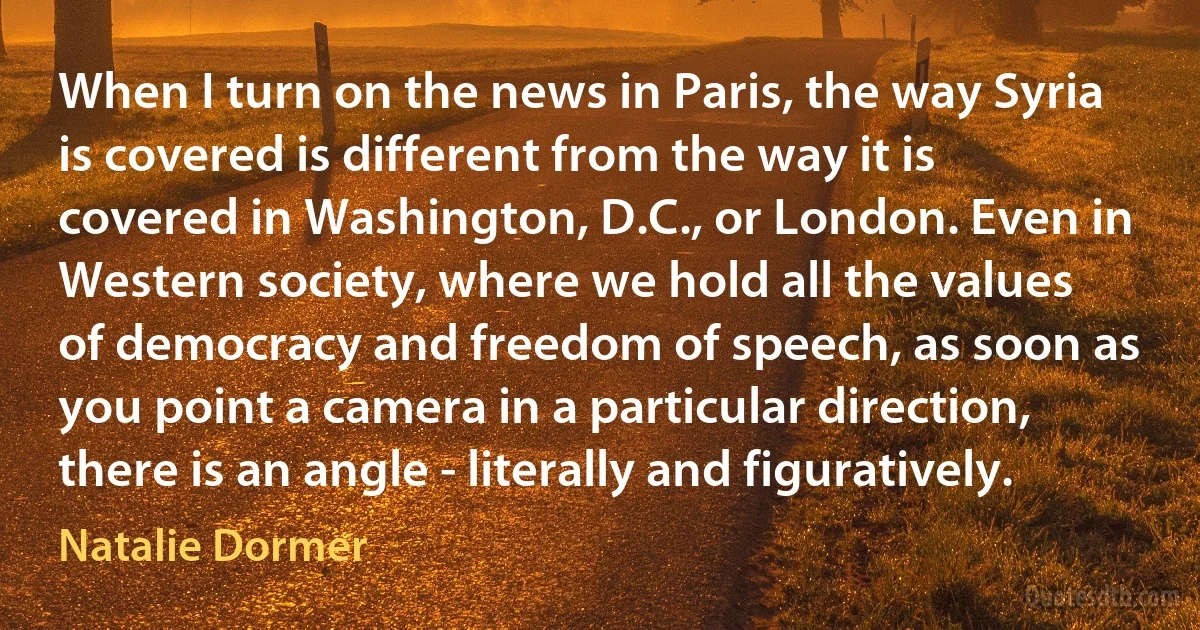 When I turn on the news in Paris, the way Syria is covered is different from the way it is covered in Washington, D.C., or London. Even in Western society, where we hold all the values of democracy and freedom of speech, as soon as you point a camera in a particular direction, there is an angle - literally and figuratively. (Natalie Dormer)