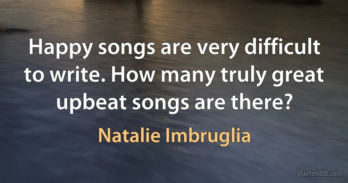 Happy songs are very difficult to write. How many truly great upbeat songs are there? (Natalie Imbruglia)