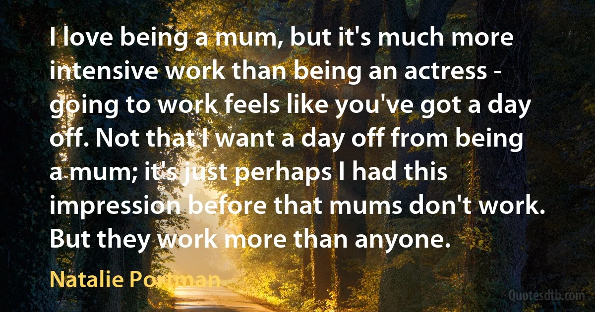 I love being a mum, but it's much more intensive work than being an actress - going to work feels like you've got a day off. Not that I want a day off from being a mum; it's just perhaps I had this impression before that mums don't work. But they work more than anyone. (Natalie Portman)