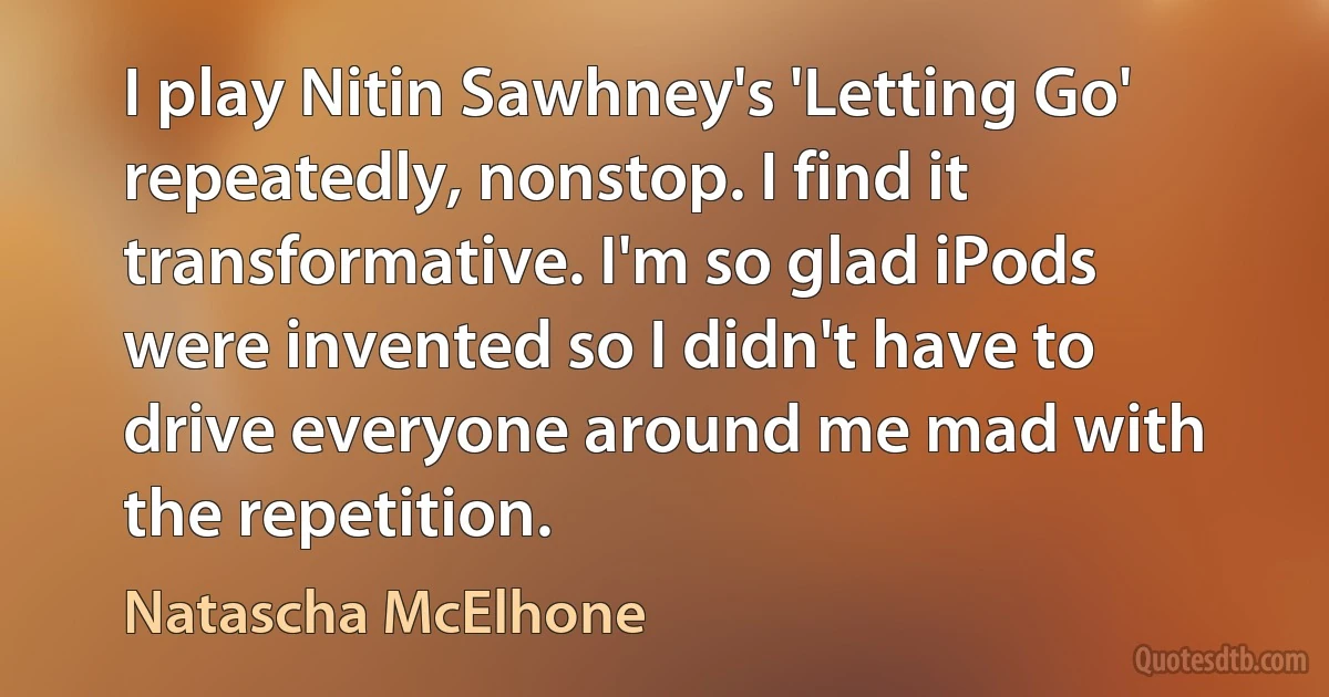 I play Nitin Sawhney's 'Letting Go' repeatedly, nonstop. I find it transformative. I'm so glad iPods were invented so I didn't have to drive everyone around me mad with the repetition. (Natascha McElhone)