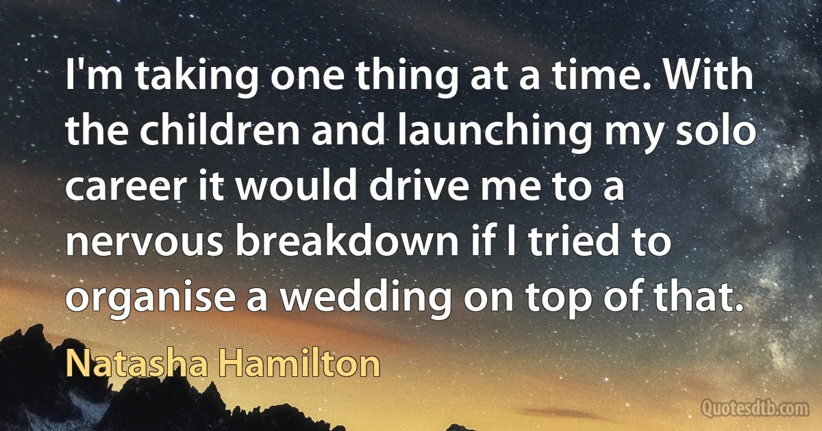 I'm taking one thing at a time. With the children and launching my solo career it would drive me to a nervous breakdown if I tried to organise a wedding on top of that. (Natasha Hamilton)