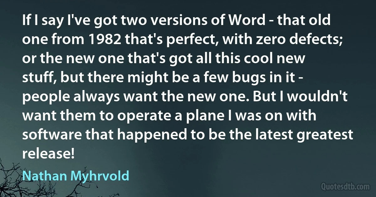 If I say I've got two versions of Word - that old one from 1982 that's perfect, with zero defects; or the new one that's got all this cool new stuff, but there might be a few bugs in it - people always want the new one. But I wouldn't want them to operate a plane I was on with software that happened to be the latest greatest release! (Nathan Myhrvold)