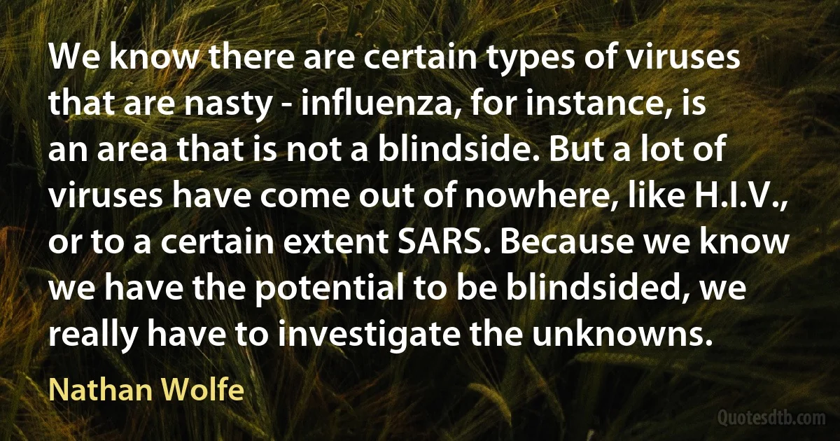 We know there are certain types of viruses that are nasty - influenza, for instance, is an area that is not a blindside. But a lot of viruses have come out of nowhere, like H.I.V., or to a certain extent SARS. Because we know we have the potential to be blindsided, we really have to investigate the unknowns. (Nathan Wolfe)