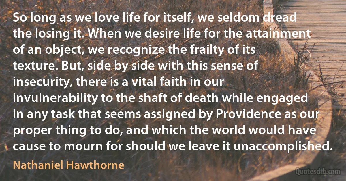 So long as we love life for itself, we seldom dread the losing it. When we desire life for the attainment of an object, we recognize the frailty of its texture. But, side by side with this sense of insecurity, there is a vital faith in our invulnerability to the shaft of death while engaged in any task that seems assigned by Providence as our proper thing to do, and which the world would have cause to mourn for should we leave it unaccomplished. (Nathaniel Hawthorne)