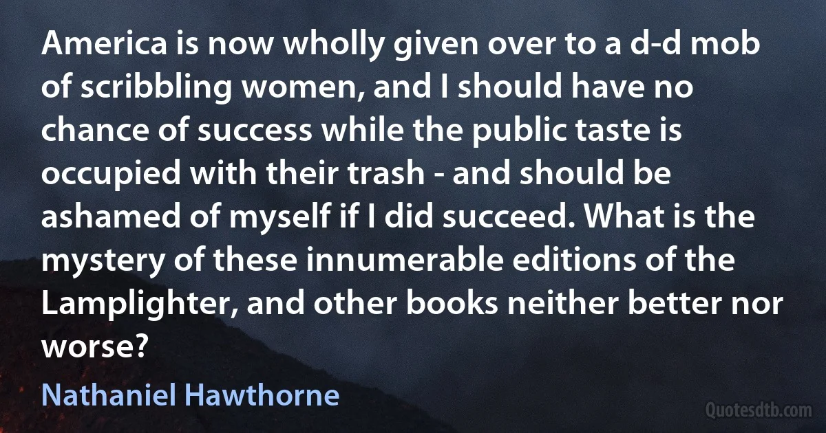 America is now wholly given over to a d-d mob of scribbling women, and I should have no chance of success while the public taste is occupied with their trash - and should be ashamed of myself if I did succeed. What is the mystery of these innumerable editions of the Lamplighter, and other books neither better nor worse? (Nathaniel Hawthorne)