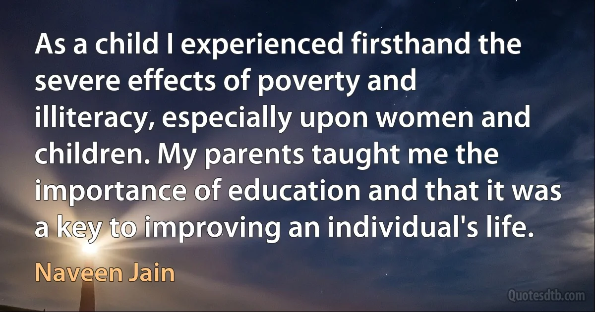 As a child I experienced firsthand the severe effects of poverty and illiteracy, especially upon women and children. My parents taught me the importance of education and that it was a key to improving an individual's life. (Naveen Jain)