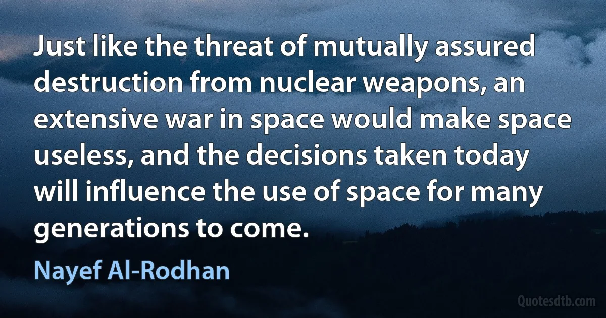 Just like the threat of mutually assured destruction from nuclear weapons, an extensive war in space would make space useless, and the decisions taken today will influence the use of space for many generations to come. (Nayef Al-Rodhan)