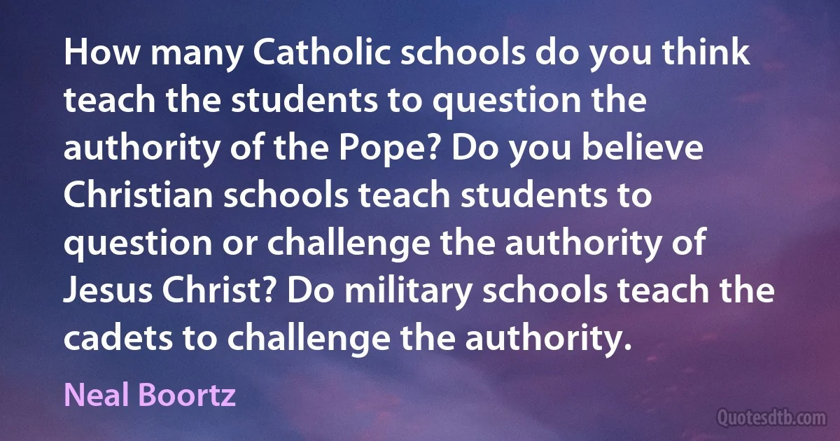 How many Catholic schools do you think teach the students to question the authority of the Pope? Do you believe Christian schools teach students to question or challenge the authority of Jesus Christ? Do military schools teach the cadets to challenge the authority. (Neal Boortz)