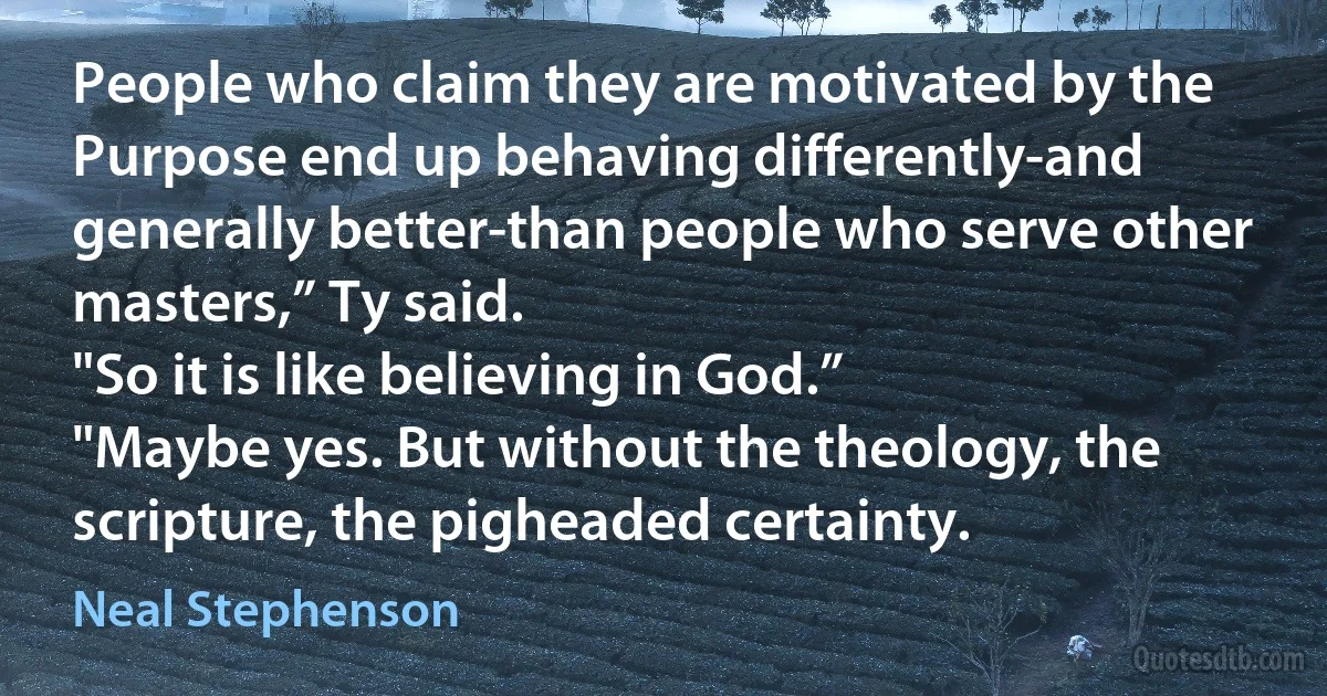 People who claim they are motivated by the Purpose end up behaving differently-and generally better-than people who serve other masters,” Ty said.
"So it is like believing in God.”
"Maybe yes. But without the theology, the scripture, the pigheaded certainty. (Neal Stephenson)