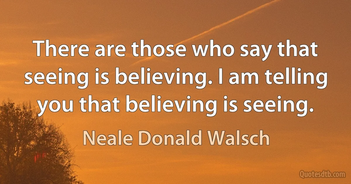 There are those who say that seeing is believing. I am telling you that believing is seeing. (Neale Donald Walsch)