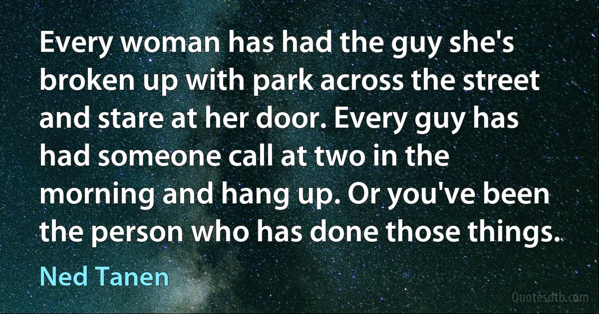 Every woman has had the guy she's broken up with park across the street and stare at her door. Every guy has had someone call at two in the morning and hang up. Or you've been the person who has done those things. (Ned Tanen)