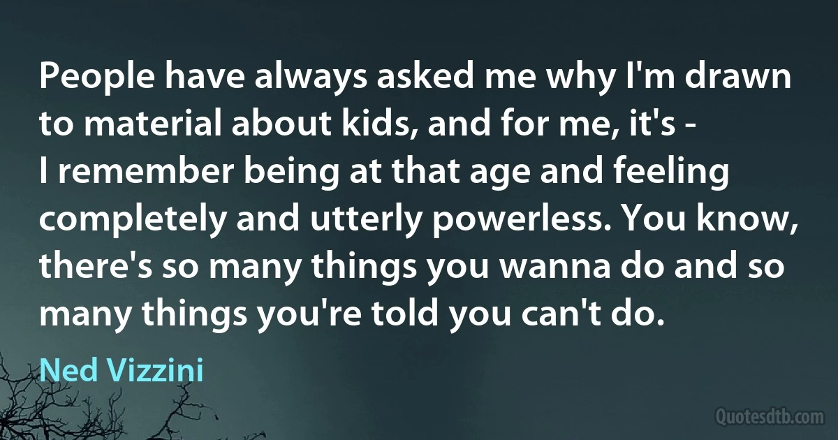 People have always asked me why I'm drawn to material about kids, and for me, it's - I remember being at that age and feeling completely and utterly powerless. You know, there's so many things you wanna do and so many things you're told you can't do. (Ned Vizzini)