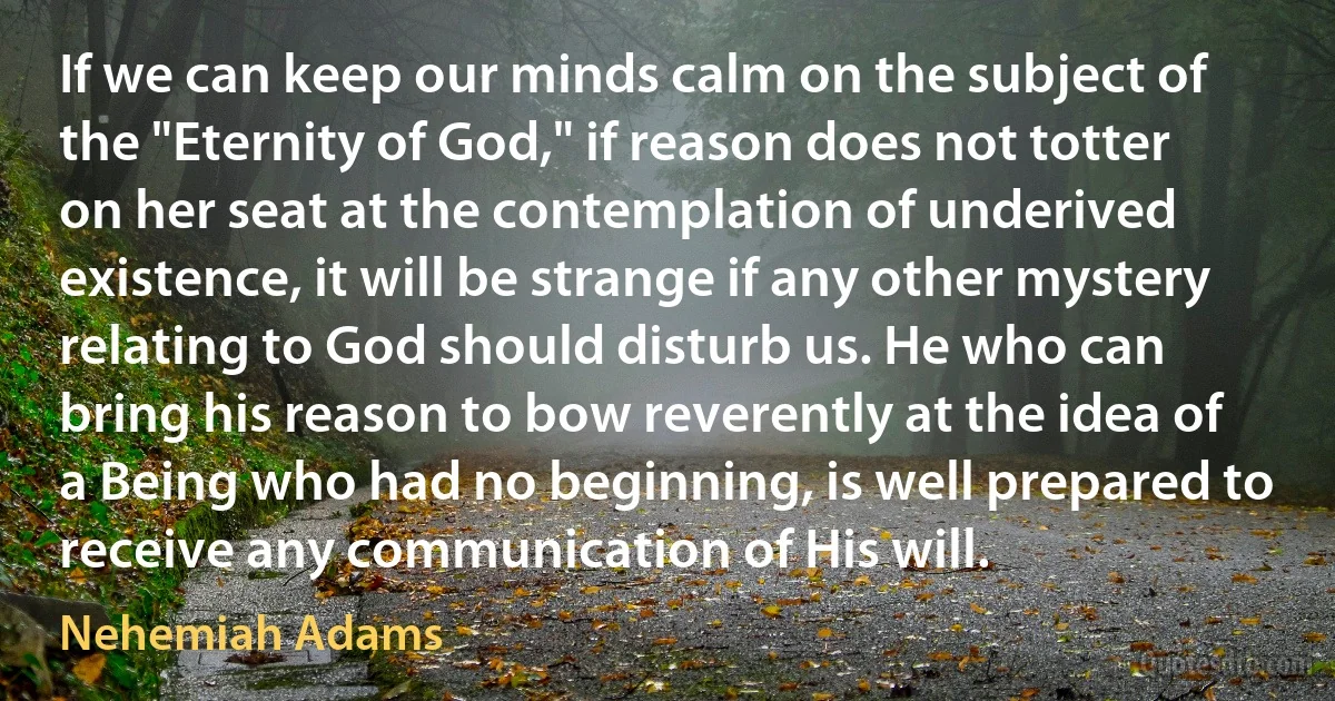 If we can keep our minds calm on the subject of the "Eternity of God," if reason does not totter on her seat at the contemplation of underived existence, it will be strange if any other mystery relating to God should disturb us. He who can bring his reason to bow reverently at the idea of a Being who had no beginning, is well prepared to receive any communication of His will. (Nehemiah Adams)