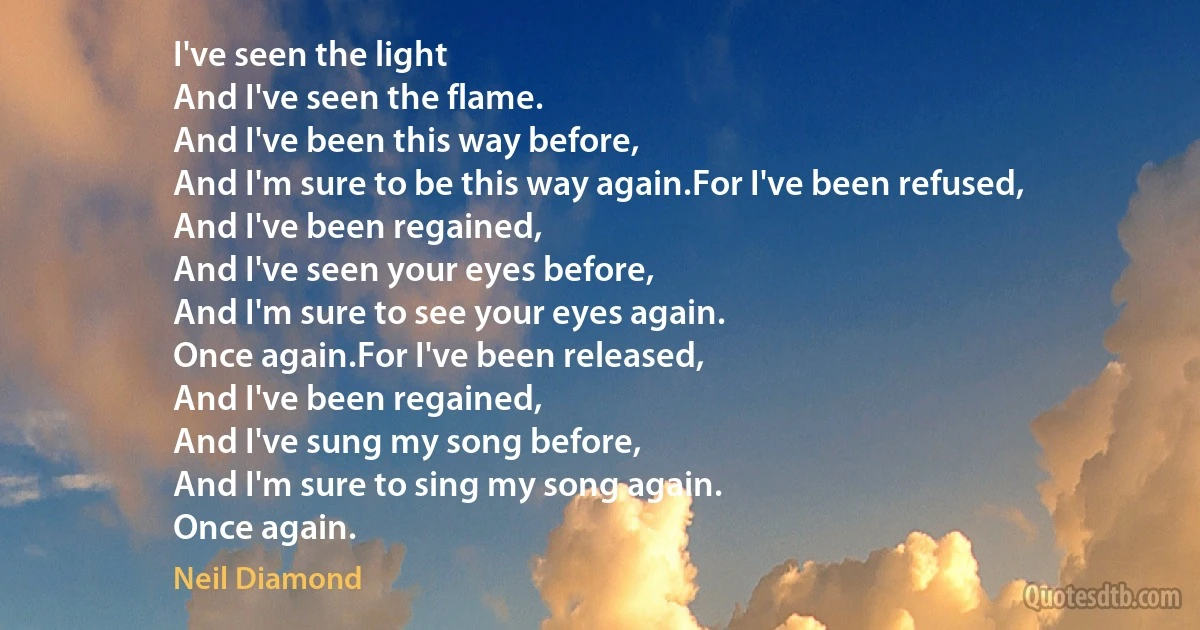 I've seen the light
And I've seen the flame.
And I've been this way before,
And I'm sure to be this way again.For I've been refused,
And I've been regained,
And I've seen your eyes before,
And I'm sure to see your eyes again.
Once again.For I've been released,
And I've been regained,
And I've sung my song before,
And I'm sure to sing my song again.
Once again. (Neil Diamond)