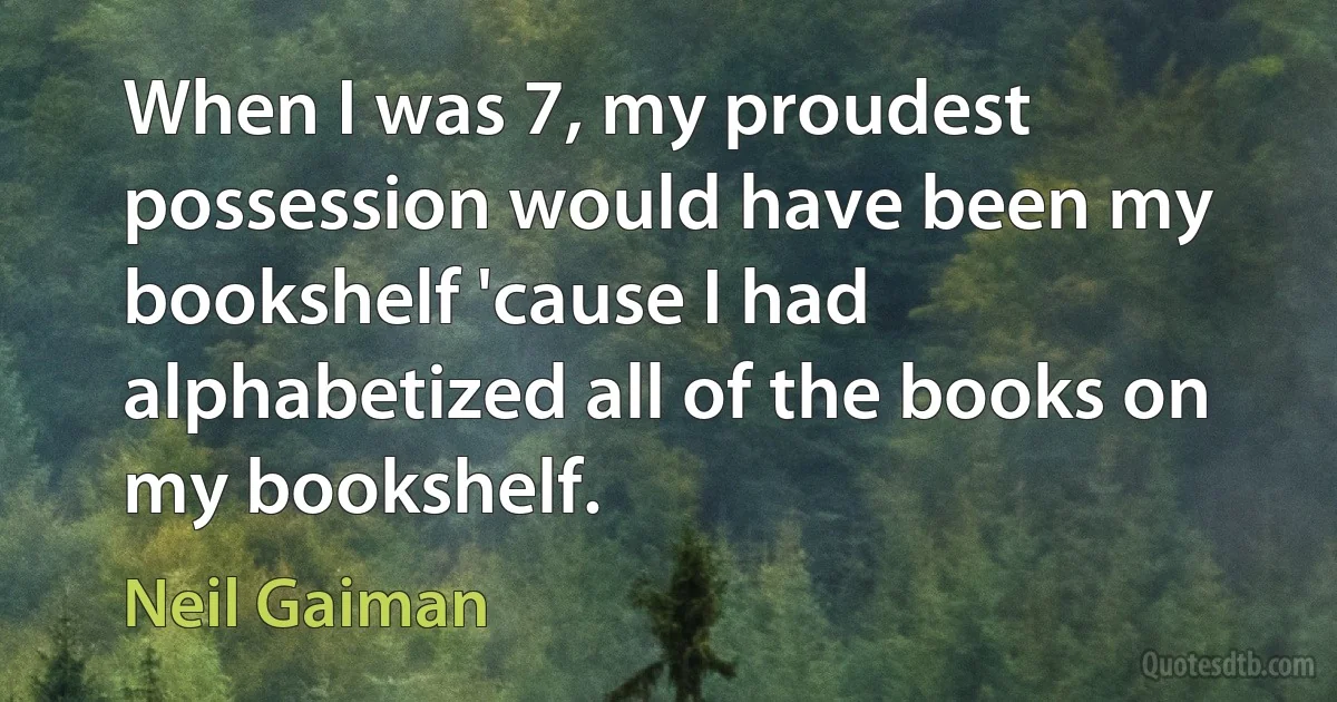 When I was 7, my proudest possession would have been my bookshelf 'cause I had alphabetized all of the books on my bookshelf. (Neil Gaiman)