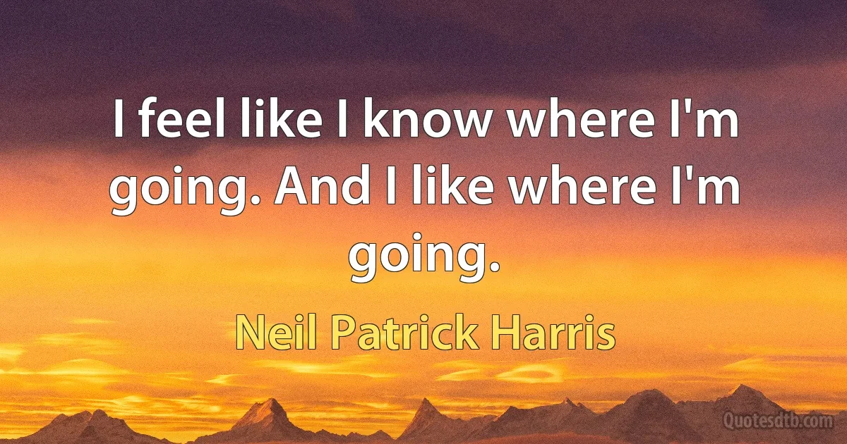 I feel like I know where I'm going. And I like where I'm going. (Neil Patrick Harris)