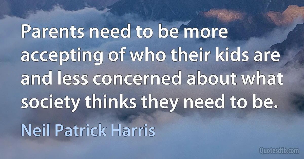 Parents need to be more accepting of who their kids are and less concerned about what society thinks they need to be. (Neil Patrick Harris)