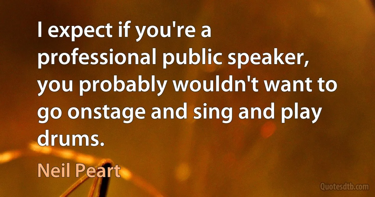 I expect if you're a professional public speaker, you probably wouldn't want to go onstage and sing and play drums. (Neil Peart)