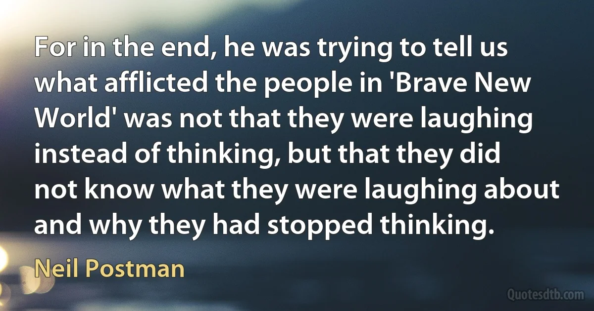 For in the end, he was trying to tell us what afflicted the people in 'Brave New World' was not that they were laughing instead of thinking, but that they did not know what they were laughing about and why they had stopped thinking. (Neil Postman)