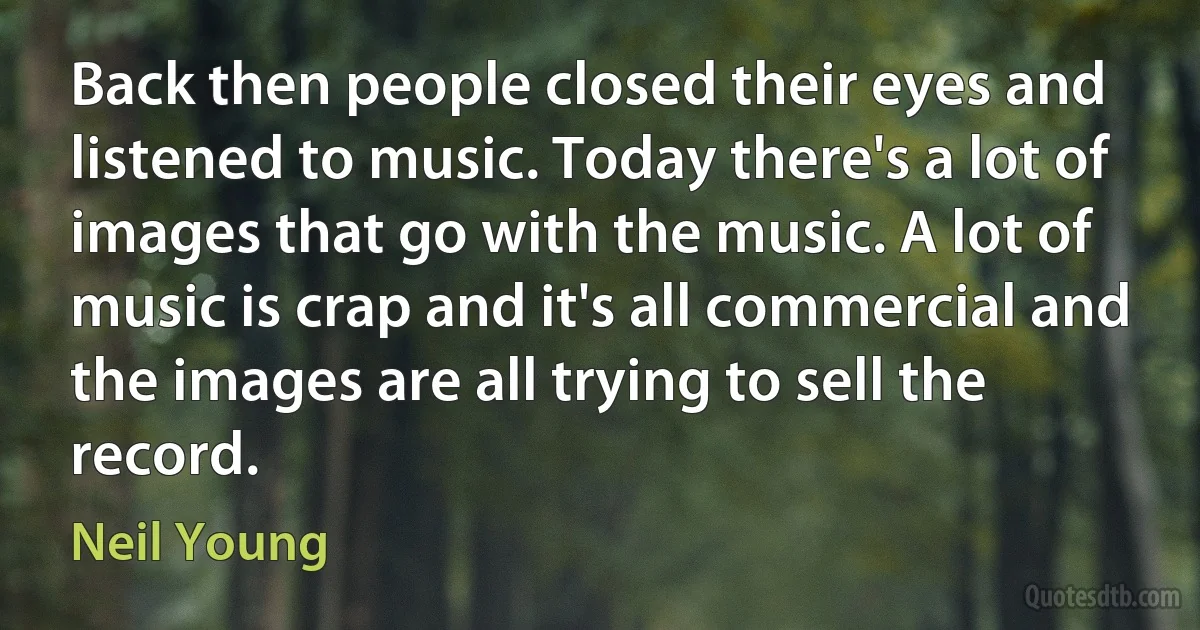 Back then people closed their eyes and listened to music. Today there's a lot of images that go with the music. A lot of music is crap and it's all commercial and the images are all trying to sell the record. (Neil Young)