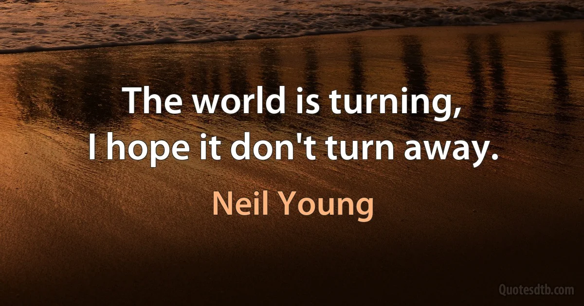 The world is turning,
I hope it don't turn away. (Neil Young)