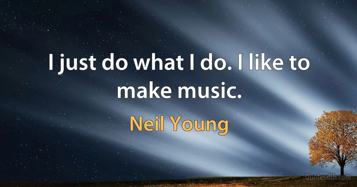 I just do what I do. I like to make music. (Neil Young)