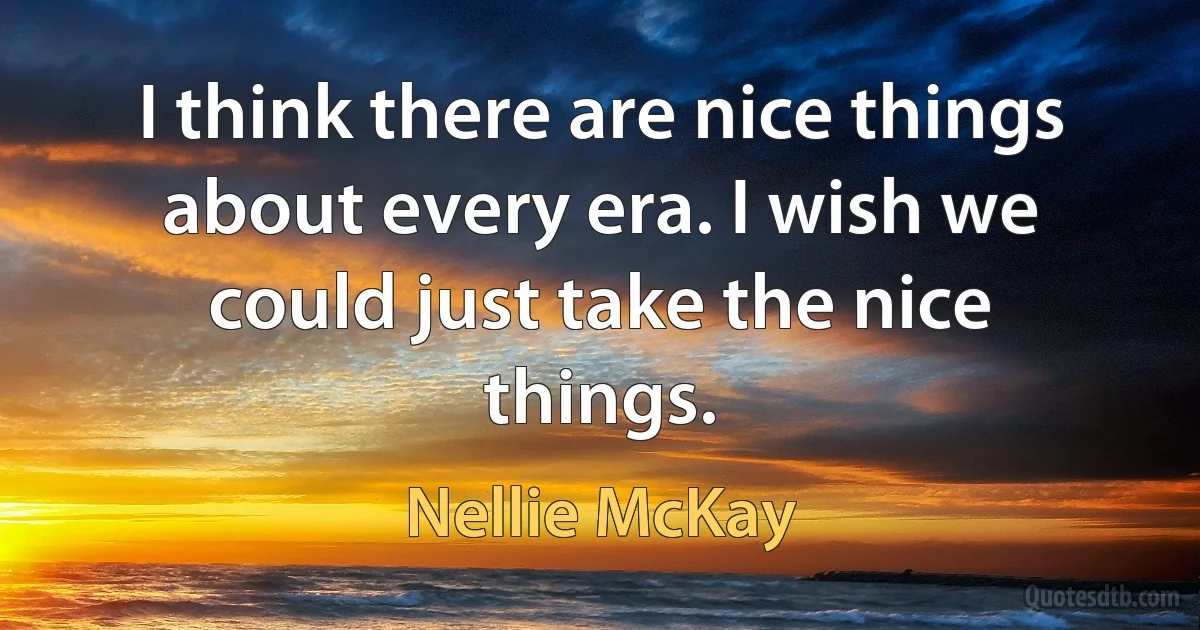 I think there are nice things about every era. I wish we could just take the nice things. (Nellie McKay)