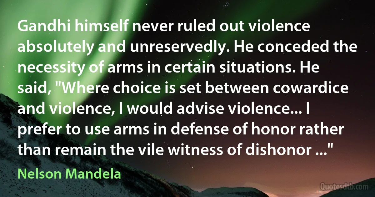 Gandhi himself never ruled out violence absolutely and unreservedly. He conceded the necessity of arms in certain situations. He said, "Where choice is set between cowardice and violence, I would advise violence... I prefer to use arms in defense of honor rather than remain the vile witness of dishonor ..." (Nelson Mandela)