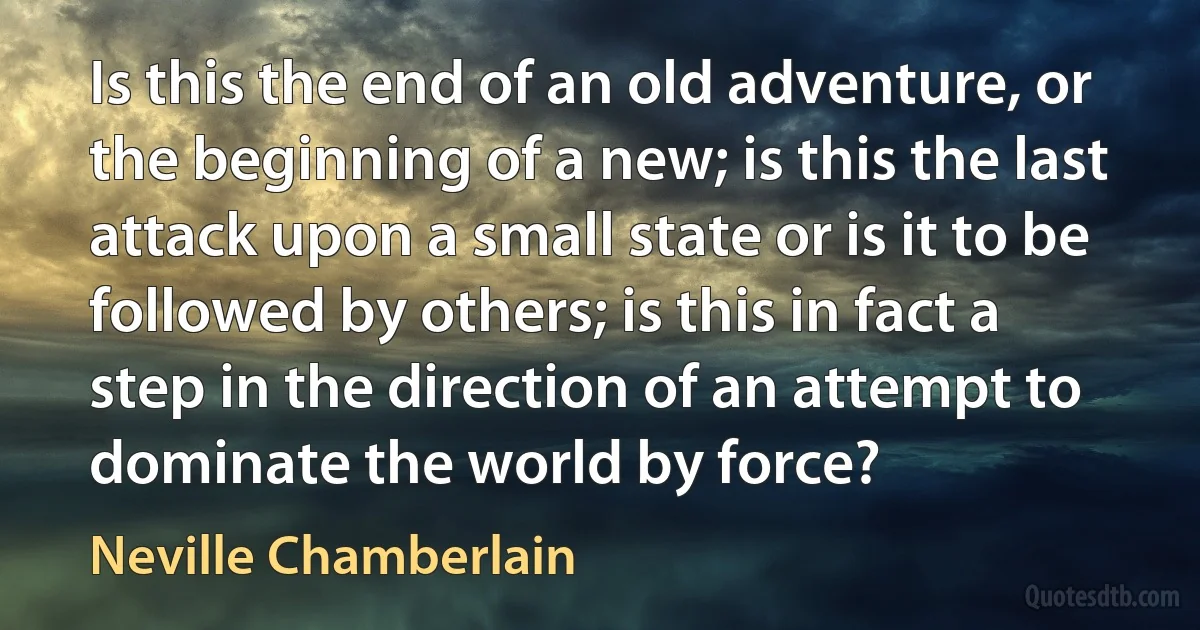 Is this the end of an old adventure, or the beginning of a new; is this the last attack upon a small state or is it to be followed by others; is this in fact a step in the direction of an attempt to dominate the world by force? (Neville Chamberlain)