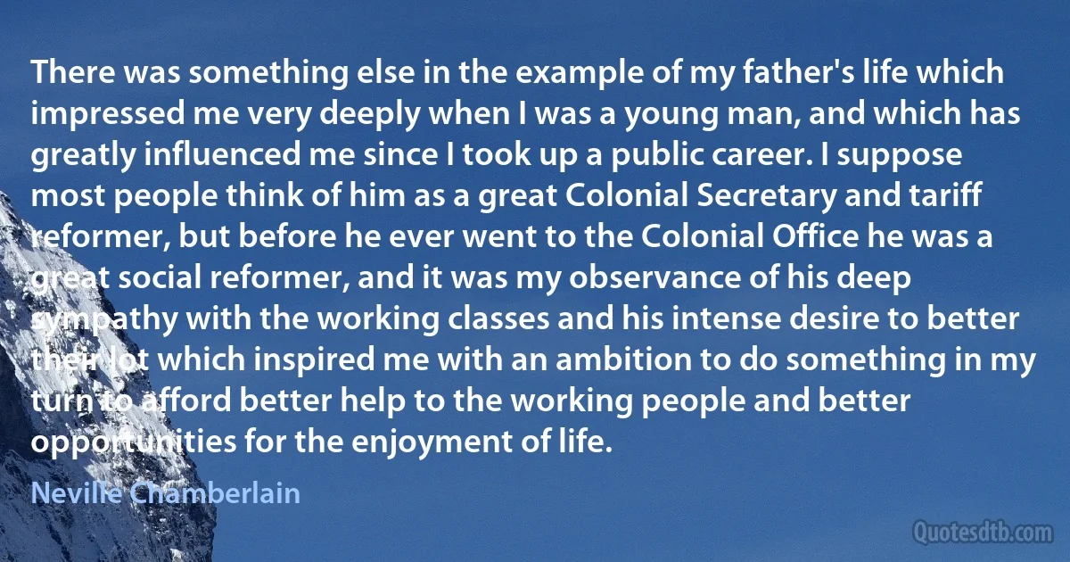 There was something else in the example of my father's life which impressed me very deeply when I was a young man, and which has greatly influenced me since I took up a public career. I suppose most people think of him as a great Colonial Secretary and tariff reformer, but before he ever went to the Colonial Office he was a great social reformer, and it was my observance of his deep sympathy with the working classes and his intense desire to better their lot which inspired me with an ambition to do something in my turn to afford better help to the working people and better opportunities for the enjoyment of life. (Neville Chamberlain)