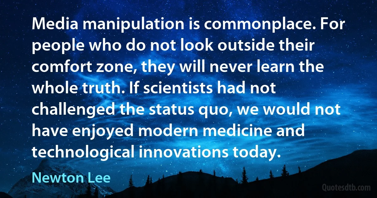 Media manipulation is commonplace. For people who do not look outside their comfort zone, they will never learn the whole truth. If scientists had not challenged the status quo, we would not have enjoyed modern medicine and technological innovations today. (Newton Lee)