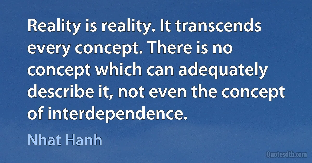 Reality is reality. It transcends every concept. There is no concept which can adequately describe it, not even the concept of interdependence. (Nhat Hanh)