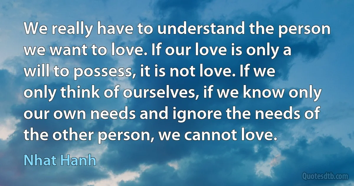 We really have to understand the person we want to love. If our love is only a will to possess, it is not love. If we only think of ourselves, if we know only our own needs and ignore the needs of the other person, we cannot love. (Nhat Hanh)