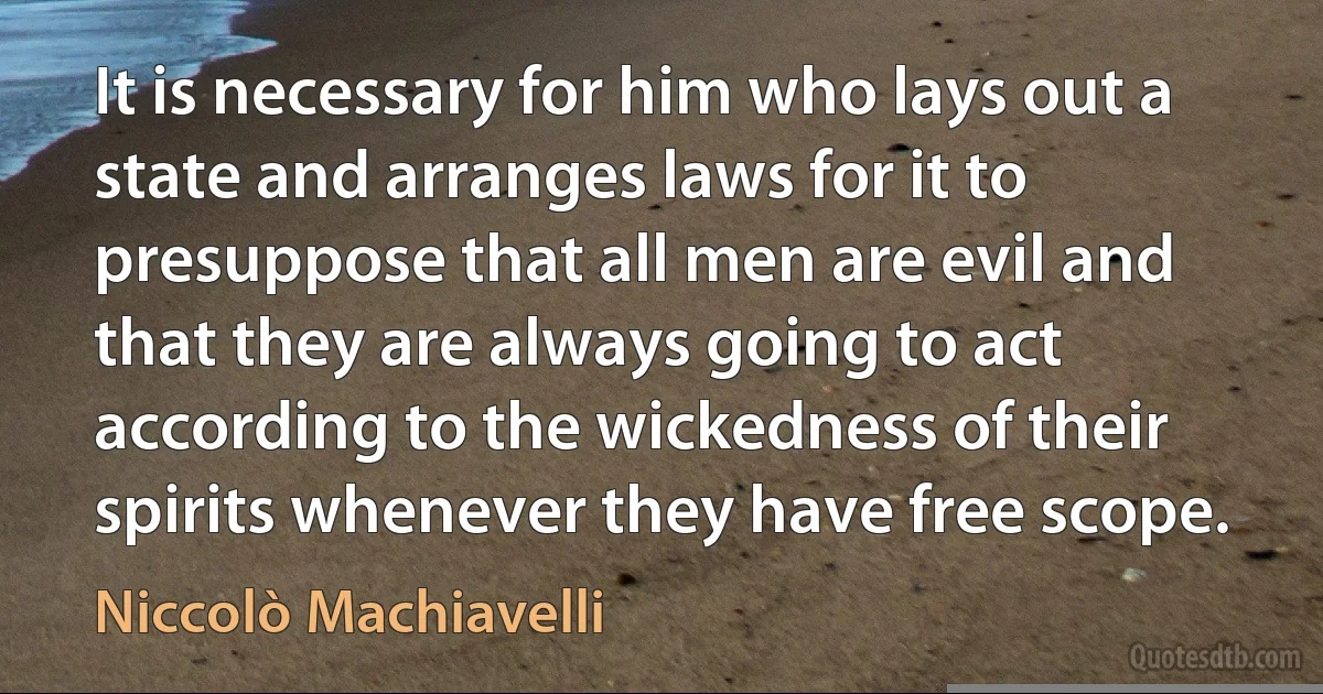 It is necessary for him who lays out a state and arranges laws for it to presuppose that all men are evil and that they are always going to act according to the wickedness of their spirits whenever they have free scope. (Niccolò Machiavelli)