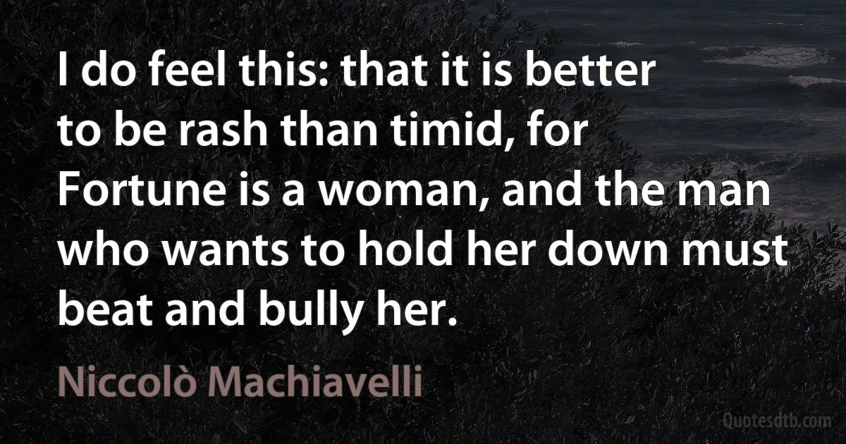 I do feel this: that it is better to be rash than timid, for Fortune is a woman, and the man who wants to hold her down must beat and bully her. (Niccolò Machiavelli)