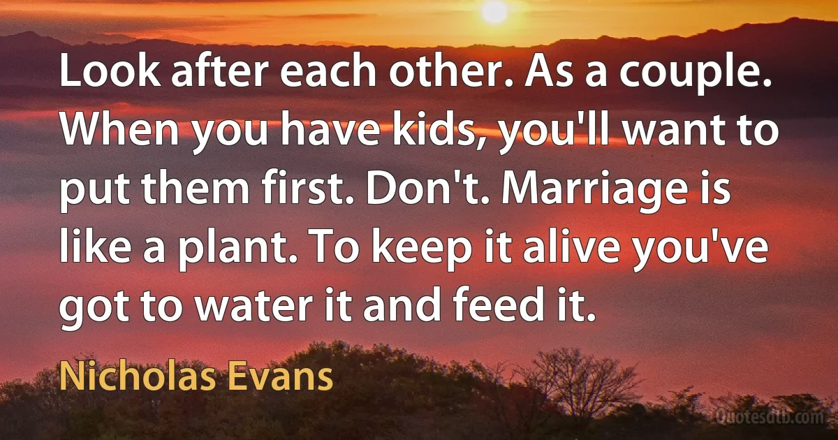 Look after each other. As a couple. When you have kids, you'll want to put them first. Don't. Marriage is like a plant. To keep it alive you've got to water it and feed it. (Nicholas Evans)