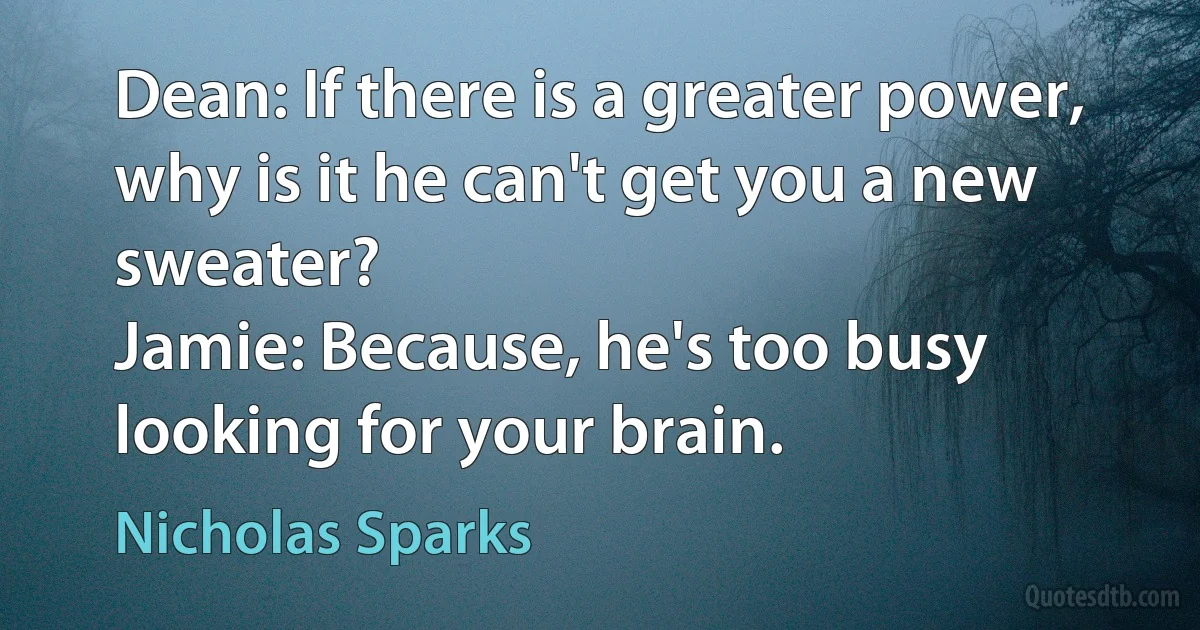 Dean: If there is a greater power, why is it he can't get you a new sweater?
Jamie: Because, he's too busy looking for your brain. (Nicholas Sparks)