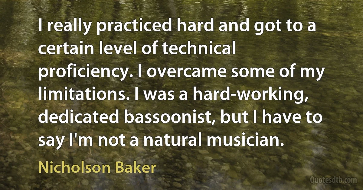 I really practiced hard and got to a certain level of technical proficiency. I overcame some of my limitations. I was a hard-working, dedicated bassoonist, but I have to say I'm not a natural musician. (Nicholson Baker)